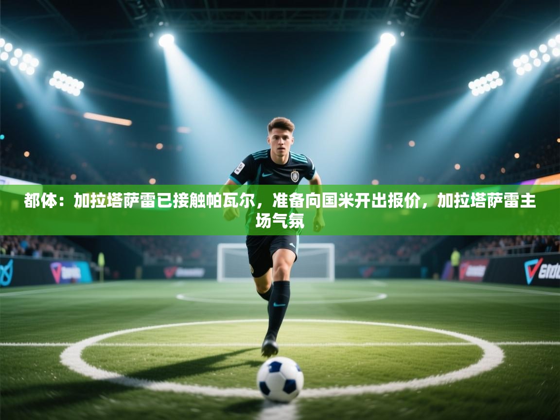 海星体育app官方入口-都体：加拉塔萨雷已接触帕瓦尔，准备向国米开出报价，加拉塔萨雷主场气氛  第3张