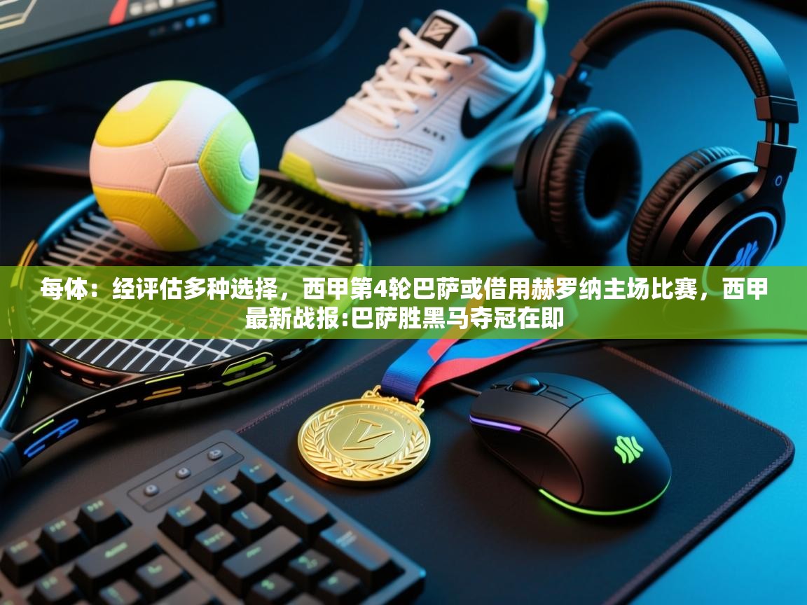 海星体育官网-每体:经评估多种选择,西甲第4轮巴萨或借用赫罗纳主场比赛,西甲最新战报:巴萨胜黑马夺冠在即 第4张