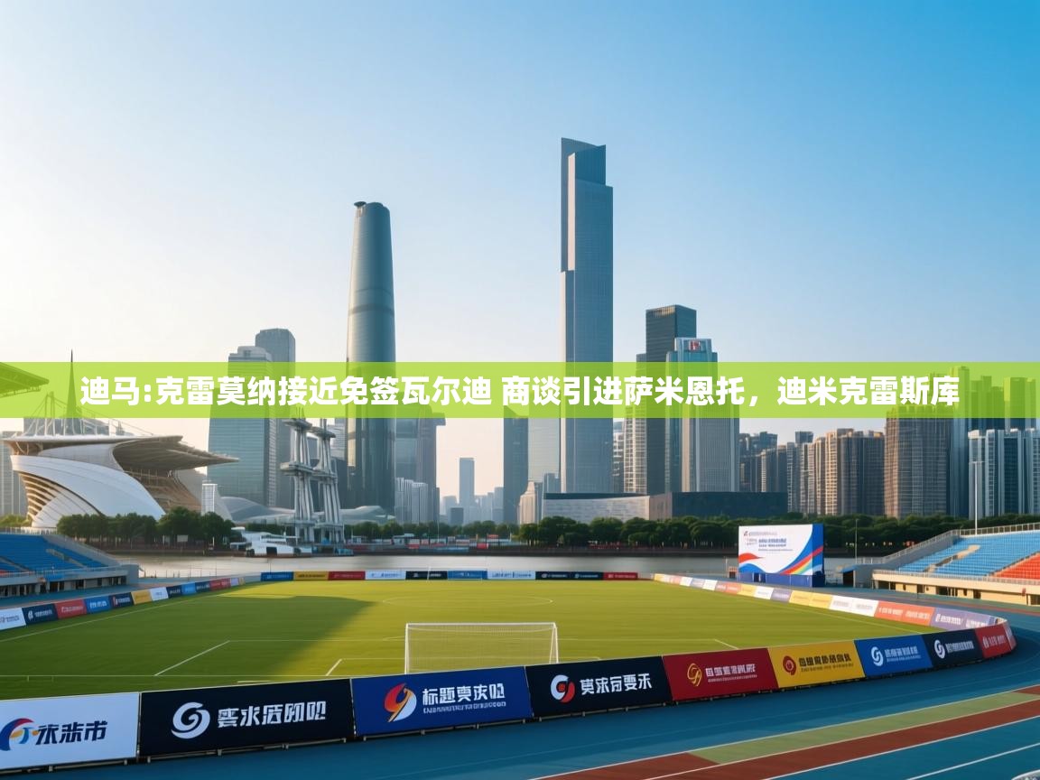 海星体育下载-迪马:克雷莫纳接近免签瓦尔迪 商谈引进萨米恩托，迪米克雷斯库  第1张