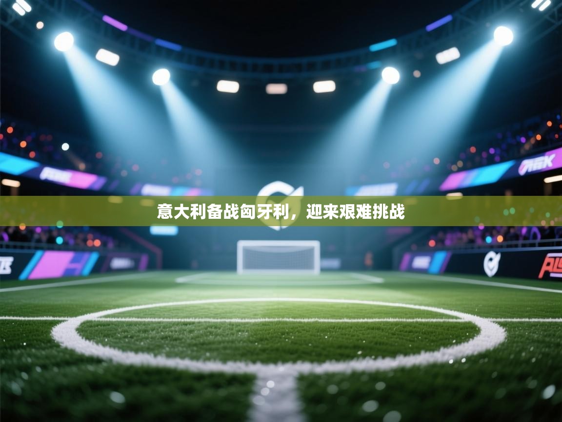 海星体育app官方下载版-意大利备战匈牙利，迎来艰难挑战  第3张