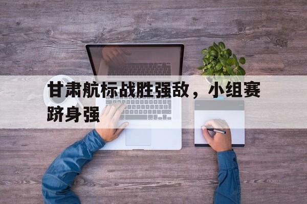 关于甘肃航标战胜强敌，小组赛跻身强的信息