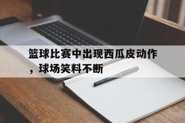 德赢半导体-关于篮球比赛中出现西瓜皮动作，球场笑料不断的信息